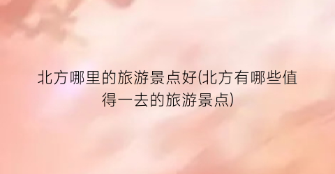 北方哪里的旅游景点好(北方有哪些值得一去的旅游景点)