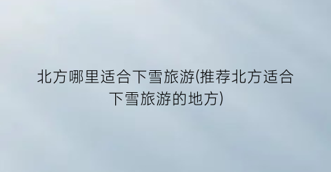 北方哪里适合下雪旅游(推荐北方适合下雪旅游的地方)