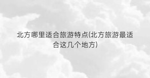 北方哪里适合旅游特点(北方旅游最适合这几个地方)