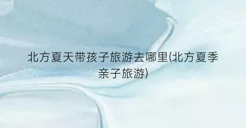 北方夏天带孩子旅游去哪里(北方夏季亲子旅游)