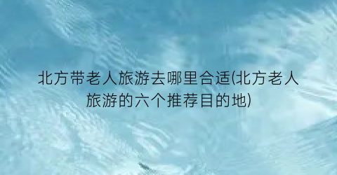 北方带老人旅游去哪里合适(北方老人旅游的六个推荐目的地)