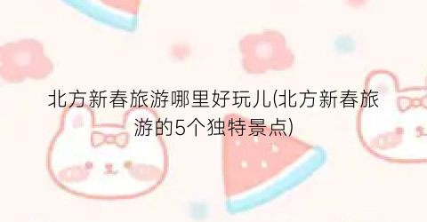 北方新春旅游哪里好玩儿(北方新春旅游的5个独特景点)