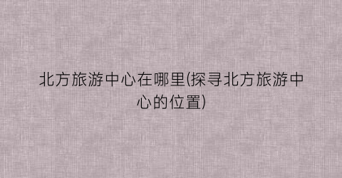 北方旅游中心在哪里(探寻北方旅游中心的位置)