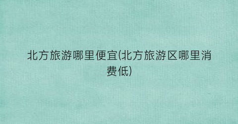北方旅游哪里便宜(北方旅游区哪里消费低)