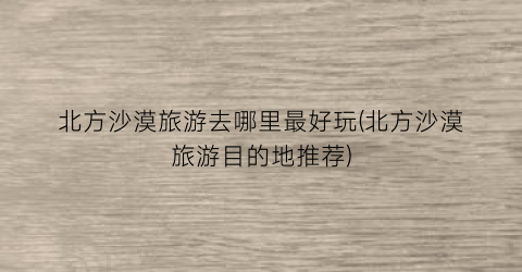 北方沙漠旅游去哪里最好玩(北方沙漠旅游目的地推荐)