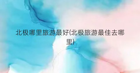 北极哪里旅游最好(北极旅游最佳去哪里)