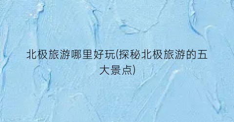北极旅游哪里好玩(探秘北极旅游的五大景点)