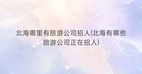 北海哪里有旅游公司招人(北海有哪些旅游公司正在招人)