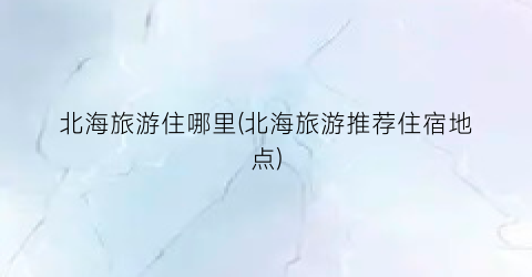 北海旅游住哪里(北海旅游推荐住宿地点)