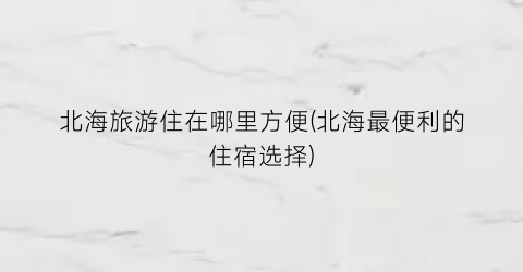 北海旅游住在哪里方便(北海最便利的住宿选择)
