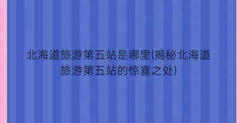 北海道旅游第五站是哪里(揭秘北海道旅游第五站的惊喜之处)