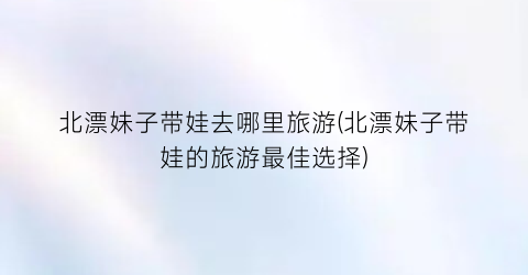 北漂妹子带娃去哪里旅游(北漂妹子带娃的旅游最佳选择)