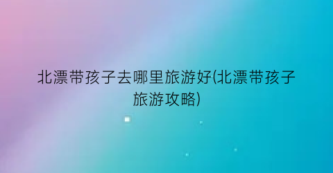 北漂带孩子去哪里旅游好(北漂带孩子旅游攻略)
