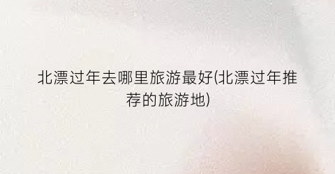 北漂过年去哪里旅游最好(北漂过年推荐的旅游地)