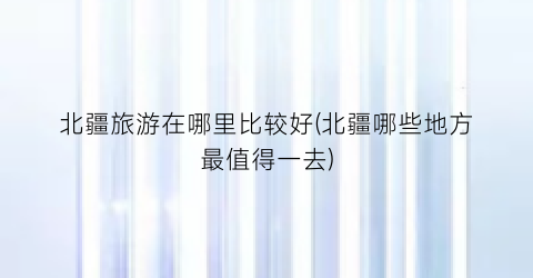 北疆旅游在哪里比较好(北疆哪些地方最值得一去)