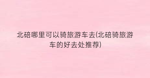 北碚哪里可以骑旅游车去(北碚骑旅游车的好去处推荐)