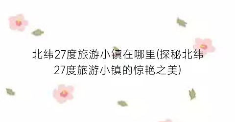 北纬27度旅游小镇在哪里(探秘北纬27度旅游小镇的惊艳之美)