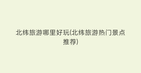 北纬旅游哪里好玩(北纬旅游热门景点推荐)
