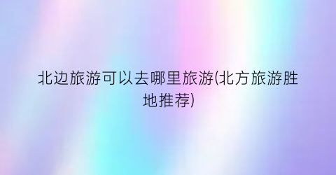 北边旅游可以去哪里旅游(北方旅游胜地推荐)