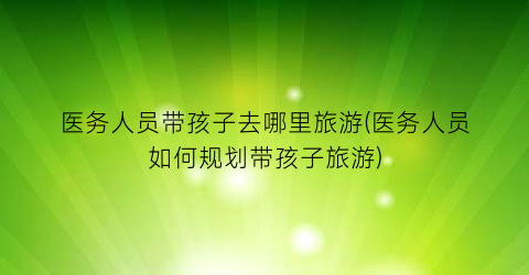 医务人员带孩子去哪里旅游(医务人员如何规划带孩子旅游)
