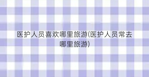 医护人员喜欢哪里旅游(医护人员常去哪里旅游)
