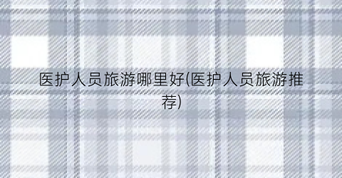 医护人员旅游哪里好(医护人员旅游推荐)
