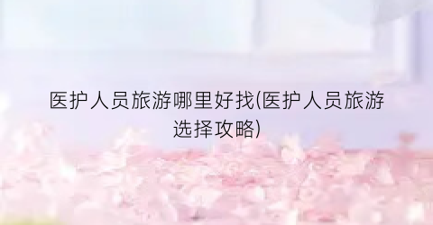 医护人员旅游哪里好找(医护人员旅游选择攻略)
