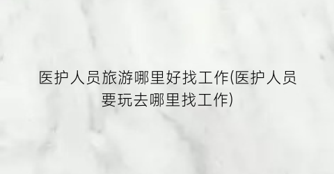 医护人员旅游哪里好找工作(医护人员要玩去哪里找工作)