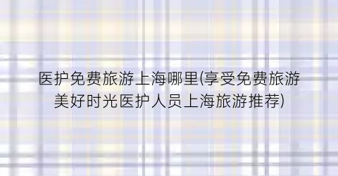 医护免费旅游上海哪里(享受免费旅游美好时光医护人员上海旅游推荐)