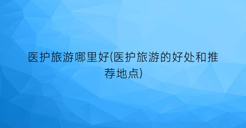 医护旅游哪里好(医护旅游的好处和推荐地点)
