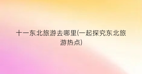 十一东北旅游去哪里(一起探究东北旅游热点)
