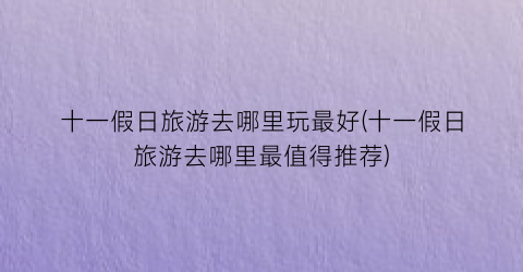 十一假日旅游去哪里玩最好(十一假日旅游去哪里最值得推荐)