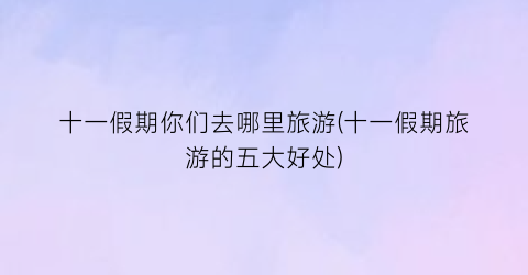 十一假期你们去哪里旅游(十一假期旅游的五大好处)