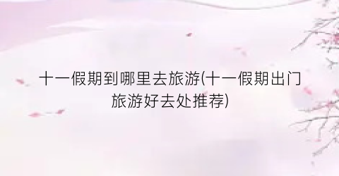 十一假期到哪里去旅游(十一假期出门旅游好去处推荐)
