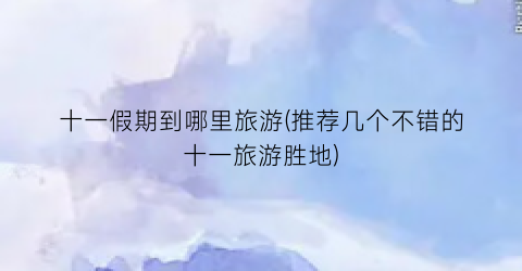 十一假期到哪里旅游(推荐几个不错的十一旅游胜地)