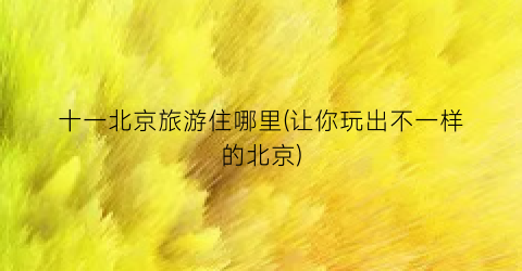 十一北京旅游住哪里(让你玩出不一样的北京)