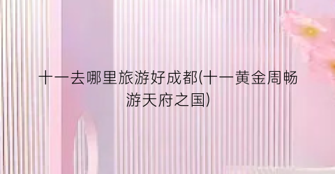 十一去哪里旅游好成都(十一黄金周畅游天府之国)