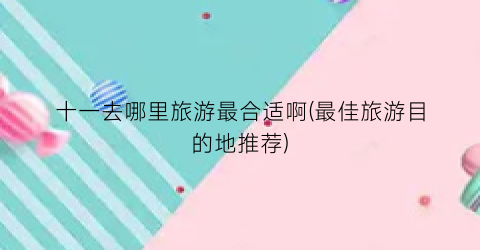 十一去哪里旅游最合适啊(最佳旅游目的地推荐)