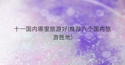 十一国内哪里旅游好(推荐六个国内旅游胜地)