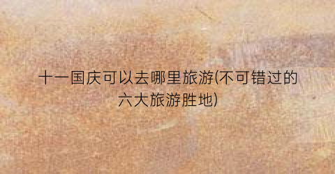 十一国庆可以去哪里旅游(不可错过的六大旅游胜地)