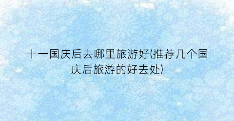 十一国庆后去哪里旅游好(推荐几个国庆后旅游的好去处)