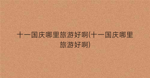 十一国庆哪里旅游好啊(十一国庆哪里旅游好啊)