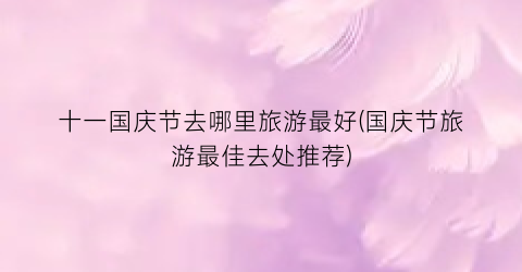 十一国庆节去哪里旅游最好(国庆节旅游最佳去处推荐)