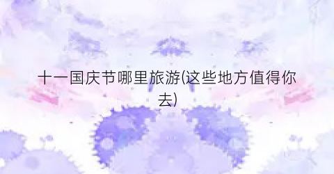 十一国庆节哪里旅游(这些地方值得你去)