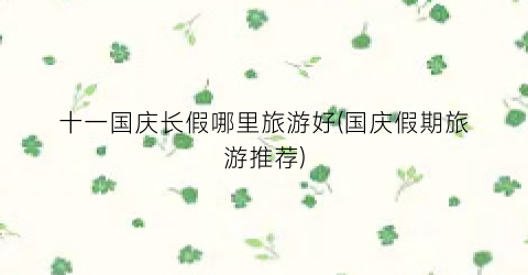 十一国庆长假哪里旅游好(国庆假期旅游推荐)