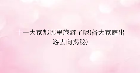 十一大家都哪里旅游了呢(各大家庭出游去向揭秘)