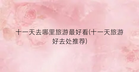 十一天去哪里旅游最好看(十一天旅游好去处推荐)