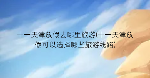 十一天津放假去哪里旅游(十一天津放假可以选择哪些旅游线路)