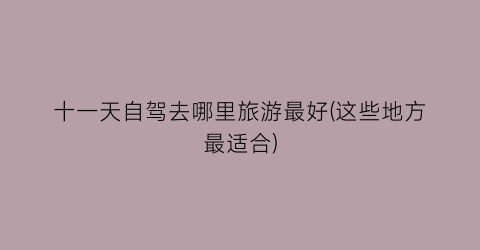 十一天自驾去哪里旅游最好(这些地方最适合)