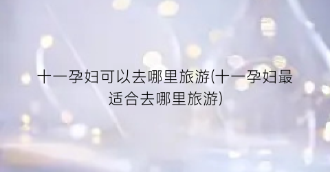 十一孕妇可以去哪里旅游(十一孕妇最适合去哪里旅游)